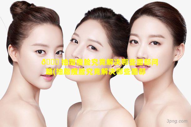 🐎 抽脂瘦脸究竟解决哪些面部问题(抽脂瘦脸究竟解决哪些面部 🐠 问题呢)